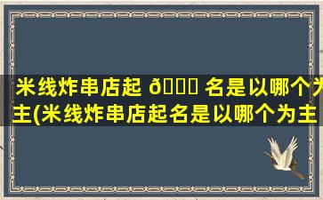 米线炸串店起 🐋 名是以哪个为主(米线炸串店起名是以哪个为主的)